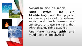 Dravyas are nine in number:
Earth, Water, Fire, Air,
Akash(ether)- are the physical
substance, perceived by external
sense, and each senses are
composed of these elements that
which distinguishing qualities.
And time, space, spirit and
mind- are the non physical.
 