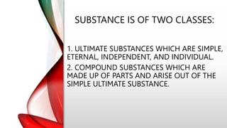 SUBSTANCE IS OF TWO CLASSES:
1. ULTIMATE SUBSTANCES WHICH ARE SIMPLE,
ETERNAL, INDEPENDENT, AND INDIVIDUAL.
2. COMPOUND SUBSTANCES WHICH ARE
MADE UP OF PARTS AND ARISE OUT OF THE
SIMPLE ULTIMATE SUBSTANCE.
 