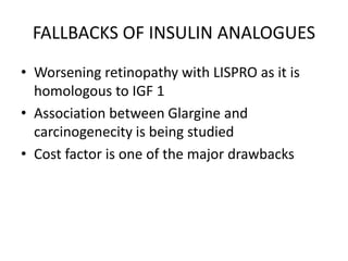 FALLBACKS OF INSULIN ANALOGUES
• Worsening retinopathy with LISPRO as it is
homologous to IGF 1
• Association between Glargine and
carcinogenecity is being studied
• Cost factor is one of the major drawbacks
 