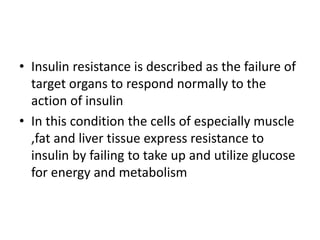 • Insulin resistance is described as the failure of
target organs to respond normally to the
action of insulin
• In this condition the cells of especially muscle
,fat and liver tissue express resistance to
insulin by failing to take up and utilize glucose
for energy and metabolism
 