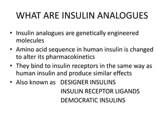 WHAT ARE INSULIN ANALOGUES
• Insulin analogues are genetically engineered
molecules
• Amino acid sequence in human insulin is changed
to alter its pharmacokinetics
• They bind to insulin receptors in the same way as
human insulin and produce similar effects
• Also known as DESIGNER INSULINS
INSULIN RECEPTOR LIGANDS
DEMOCRATIC INSULINS
 
