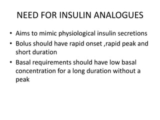 NEED FOR INSULIN ANALOGUES
• Aims to mimic physiological insulin secretions
• Bolus should have rapid onset ,rapid peak and
short duration
• Basal requirements should have low basal
concentration for a long duration without a
peak
 