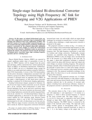 Single-stage Isolated Bi-directional Converter
Topology using High Frequency AC link for
Charging and V2G Applications of PHEV
Shesh Narayan Vaishnav and H. Krishnaswami, Member, IEEE,
Department of Electrical and Computer Engineering
The University of Texas at San Antonio
San Antonio, Texas, USA
E-mail: sheshvaishnav@yahoo.co.in and Hariharan.Krishnaswami@utsa.edu
Abstract—In this paper, an isolated bi-directional ac/dc con-
verter with a single power conversion stage is proposed for both
charging and Vehicle-to-Grid (V2G) applications of PHEV. The
converter consists of two active bridges connected through a se-
ries resonant tank and a high-frequency transformer. Steady-state
analysis is presented for the proposed phase-shift modulation
technique between active bridges, to control the bi-directional
power ﬂow in the converter. Simulation results are presented to
augment the analysis. The proposed converter has the advantages
of minimal power conversion stages, high switching frequency
operation and low switching losses.
I. INTRODUCTION
Plug-in Hybrid Electric Vehicles (PHEV) are expected to
capture signiﬁcant market share of automobiles in next 10
years [1]. PHEV batteries will be charged from the power
grid and hence, utilities nationwide have started exploring the
effects of PHEVs on distribution infrastructure. Furthermore,
a ﬂeet of PHEV can act as a distributed energy storage for
utilities to use under peak load condition, termed as Vehicle-to-
Grid (V2G) functionality. A review of the V2G functionalities
and the power electronics conﬁgurations associated with such
vehicles is given in [2]. Hence, the bi-directional charger either
on-board or off-board forms an important unit in PHEV. In
this paper, a high-frequency ac link based power electronic
topology is proposed for bi-directional charging applications.
Existing bi-directional chargers proposed in literature [3],
[4], [5] use two stages of power conversion, an ac-dc converter
and a dc-dc converter, both bi-directional in power ﬂow.
Several topologies for the ac-dc and dc-dc conversion stages
are discussed in [3]. Two dc-dc converters are discussed, a dual
active bridge high power converter [6] and the integrated buck-
boost dc-dc converter [7]. A bi-directional battery charger for
residential applications is discussed in [5] with an improved
control method for V2G operating mode. Reactive power
compensation, which is one of the V2G functionalities, is
demonstrated in [4] with a bi-directional ac-dc front end con-
verter. With two stages of power conversion, the intermediate
link is mostly dc. Such two stage power conversion will lead to
This project was partially funded by CPSEnergy through its Strategic
Research Alliance with The University of Texas at San Antonio.
increased part count, size and weight, which are major design
challenges for on-board or external level 1 or level 2 chargers.
To address these challenges, a single-stage power converter is
proposed in this paper.
The proposed converter is shown in Fig. 1. It consists of
two active bridges with an intermediate high frequency ac link.
A series resonant tank is used as the impedance at the high
frequency link. The high frequency transformer is used both
for isolation and voltage conversion. Traditionally, resonant
converters are controlled using frequency or Pulse Width
Modulation (PWM) in only one bridge and is uni-directional
due to the presence of a diode bridge at the load side. In
this paper, a phase-shift modulation technique is proposed
which controls the phase-shift between input and output-side
active bridges at constant switching frequency. This proposed
technique naturally allows bi-directional power ﬂow and uses
the principle of power ﬂow in a dual active bridge converter
[6]. A three-port dc-dc-dc converter using similar principle is
explained in [8]. The proposed modulation technique in this
paper allows for direct dc-ac or ac-dc conversion determined
by power ﬂow direction.
The advantages of the proposed converter are: (1) Single-
stage conversion with high frequency ac link reduces compo-
nent count and increases power density and (2) Soft-switching
operation achieved due to the presence of resonant tank,
reduces switching losses and increases efﬁciency. Analysis of
the proposed converter is presented in the following section.
II. ANALYSIS
The converter shown in Fig. 1 has a series resonant cir-
cuit with inductance L and capacitance C. It switches at a
frequency Fs which is above resonant frequency Fr formed
by the series resonant tank. The input voltage vin(t) =
ˆVin sin (2πFot) from grid, is connected to the active bridge
through an input ﬁlter which ﬁlters the current ripple at
switching frequency. The PHEV battery is connected at the
output of the load-side active bridge. The input-side active
bridge switches operate in four-quadrant mode, i.e., each
switch uses two Mosfets connected back-back as shown in
Fig. 1. Vb is the battery voltage at the output side, Fs is
978-1-61284-247-9/11/$26.00 ©2011 IEEE
 