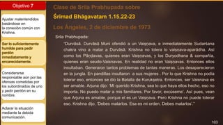 103
Objetivo 7
Ajustar malentendidos
basándose en
la conexión común con
Krishna.
Ser lo suficientemente
humilde para pedir
perdón
inmediatamente y
encarecidamente.
Considerarse
responsable aún por las
ofensas cometidas por
los subordinados de uno
y pedir perdón en su
nombre.
Aclarar la situación
mediante la debida
comunicación.
Clase de Srila Prabhupada sobre
Los Ángeles, 2 de diciembre de 1973
Śrīmad Bhāgavatam 1.15.22-23
Srila Prabhupada:
“Durvāsā. Durvāsā Muni ofendió a un Vaiṣṇava, e inmediatamente Sudarśana
chakra vino a matar a Durvāsā. Krishna no tolera lo vaiṣṇava-aparādha. Así
como los Pāṇḍavas, quienes eran Vaiṣṇavas, y los Duryodhana & compañía,
quienes eran seudo-Vaisnavas. En realidad no eran Vaiṣṇavas. Entonces ellos
insultaban. Generaron tantos problemas de tantas maneras. Los desaparecieron
en la jungla. En pandillas insultaron a sus mujeres . Por lo que Krishna no podía
tolerar eso, entonces se dio la Batalla de Kurukṣetra. Entonces, ser Vaisnava es
ser amable. Arjuna dijo: ‘Mi querido Krishna, sea lo que haya ellos hecho, eso no
importa. No puedo matar a mis familiares. Por favor, excúseme’. Así pues, vean
que Arjuna es amable, porque el es un Vaiṣṇava. Pero Krishna no puede tolerar
eso. Krishna dijo, ‘Debes matarlos. Esa es mi orden. Debes matarlos’.”
 