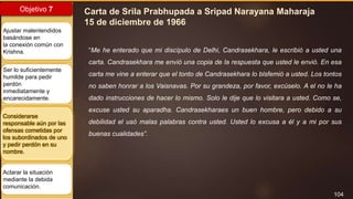 104
Objetivo 7
Ajustar malentendidos
basándose en
la conexión común con
Krishna.
Ser lo suficientemente
humilde para pedir
perdón
inmediatamente y
encarecidamente.
Considerarse
responsable aún por las
ofensas cometidas por
los subordinados de uno
y pedir perdón en su
nombre.
Aclarar la situación
mediante la debida
comunicación.
Carta de Srila Prabhupada a Sripad Narayana Maharaja
15 de diciembre de 1966
“Me he enterado que mi discípulo de Delhi, Candrasekhara, le escribió a usted una
carta. Candrasekhara me envió una copia de la respuesta que usted le envió. En esa
carta me vine a enterar que el tonto de Candrasekhara lo blsfemió a usted. Los tontos
no saben honrar a los Vaisnavas. Por su grandeza, por favor, excúselo. A el no le ha
dado instrucciones de hacer lo mismo. Solo le dije que lo visitara a usted. Como se,
excuse usted su aparadha. Candrasekharaes un buen hombre, pero debido a su
debilidad el usó malas palabras contra usted. Usted lo excusa a él y a mi por sus
buenas cualidades”.
 
