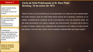 105
Objetivo 7
Ajustar malentendidos
basándose en
la conexión común con
Krishna.
Ser lo suficientemente
humilde para pedir
perdón
inmediatamente y
encarecidamente.
Considerarse
responsable aún por las
ofensas cometidas por
los subordinados de uno
y pedir perdón en su
nombre.
Aclarar la situación
mediante la debida
comunicación.
Carta de Srila Prabhupada al Sr. Ram Patel
Bombay, 10 de enero de 1972
“Siento mucho el inconveniente que se ha generado con usted por este malentendido,
No recibí ninguna carta de usted hasta ahora acerca de la situación, entonces yo no
estaba completamente enterado de las circunstancias como las presenta usted. Su
hijo debe permanecer con usted y respetar sus instrucciones. Yo estaré allí en abril y,
si usted lo desea, estaré muy complacido de encontrarme con usted y su hijo durante
ese tiempo. Una vez más, siento mucho cualquier malentendido que haya surgido”.
 