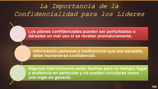 108
Los planes confidenciales pueden ser perturbados o
dárseles un mal uso si se revelan prematuramente.
Información personal e institucional que sea sensible,
debe mantenerse confidencial.
Algunas instrucciones están hechas para un tiempo, lugar
y audiencia en particular y no pueden circularse como
una regla en general.
La Importancia de la
Confidencialidad para los Líderes
 