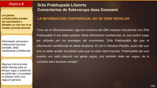 109
Objetivo 8
Los planes
confidenciales pueden
ser perturbados o
dárseles un mal uso si se
revelan prematuramente.
Información personal e
institucional que sea
sensible, debe
mantenerse confidencial.
Algunas instrucciones
están hechas para un
tiempo, lugar y audiencia
en particular y no pueden
circularse como una
regla en general.
Srila Prabhupada Lilamrta
Comentarios de Satsvarupa dasa Goswami
LA INFORMACIÓN CONFIDENCIAL NO SE DEBE REVELAR
“Una vez en Bhubhaneswar, algunos hombres del GBC estaban discutiendo con Śrīla
Prabhupāda si era sabio publicar cierta información confidencial, la cual podría luego
ser utilizada por los enemigos del movimiento. Śrīla Prabhupāda dijo que la
información confidencial no debía revelarse. El citó a Cāṇakya Paṇḍita, quien dijo que
uno no debe revelar los planes para que no sean interrumpidos. Prabhupāda dijo que
cuando uno está tratando con gente sagaz, uno también debe ser sagaz, de lo
contrario ellos tomaran ventaja”.
 