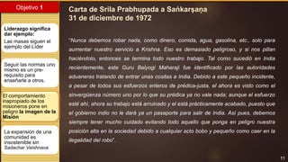 11
Objetivo 1
El comportamiento
inapropiado de los
misioneros pone en
peligro la imagen de la
Misión
Liderazgo significa
dar ejemplo:
Las masas siguen el
ejemplo del Líder
Seguir las normas uno
mismo es un pre-
requisito para
enseñarle a otros.
La expansión de una
comunidad es
insostenible sin
Sadachar Vaishnava
“Nunca debemos robar nada, como dinero, comida, agua, gasolina, etc., solo para
aumentar nuestro servicio a Krishna. Eso es demasiado peligroso, y si nos pillan
haciéndolo, entonces se termina todo nuestro trabajo. Tal como sucedió en India
recientemente, este Guru Balyogi Maharaji fue identificado por las autoridades
aduaneras tratando de entrar unas cositas a India. Debido a este pequeño incidente,
a pesar de todos sus esfuerzos enteros de prédica-justa, el ahora es visto como el
sinvergüenza número uno por lo que su prédica ya no vale nada; aunque el esfuerzo
esté ahí, ahora su trabajo está arruinado y el está prácticamente acabado, puesto que
el gobierno indio no le dará ya un pasaporte para salir de India. Así pues, debemos
siempre tener mucho cuidado evitando todo aquello que ponga en peligro nuestra
posición alta en la sociedad debido a cualquier acto bobo y pequeño como caer en la
ilegalidad del robo”.
Carta de Srila Prabhupada a Saṅkarṣaṇa
31 de diciembre de 1972
 