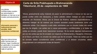 110
Objetivo 8
Los planes
confidenciales pueden
ser perturbados o
dárseles un mal uso si se
revelan prematuramente.
Información personal e
institucional que sea
sensible, debe
mantenerse confidencial.
Algunas instrucciones
están hechas para un
tiempo, lugar y audiencia
en particular y no pueden
circularse como una
regla en general.
Carta de Srila Prabhupada a Brahmananda
Tittenhurst, 28 de –septiembre de 1969
“Ahora, gradualmente estoy tratando de pasar la administración a manos en las que se
pueda confiar entre mis discípulos, y todos ustedes deben trabajar en una consulta
conjunta, sin fricciones. Ahora, por la Gracia de Krishna, estamos expandiéndonos y
debemos trabajar de tal manera que nuestra sociedad pueda sostenerse como una
institución sólida. Con respecto a esto debo solicitarles que no circulen todas mis cartas
que les he dirigido. Las cartas son a veces personales y confidenciales, y si todas las
cartas se circulan, puede tener reacciones reversas. Ya he tenido algunas insinuaciones
así con las cartas que les he enviado con respecto a Kirtanananda y Hayagriva. Entonces,
en el futuro, por favor, no circulen las cartas que les he enviado. Todas las cartas que les
he enviado deben considerarse como confidencial, y si desean circularlas, deben
preguntármelo con anticipación antes de hacerlo”.
 