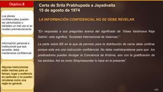 111
Objetivo 8
Los planes
confidenciales pueden
ser perturbados o
dárseles un mal uso si se
revelan prematuramente.
Información personal e
institucional que sea
sensible, debe
mantenerse confidencial.
Algunas instrucciones
están hechas para un
tiempo, lugar y audiencia
en particular y no pueden
circularse como una
regla en general.
Carta de Srila Prabhupada a Jayadvaita
15 de agosto de 1974
LA INFORMACIÓN CONFIDENCIAL NO SE DEBE REVELAR
“En respuesta a sus preguntas acerca del significado de ‘Viswa Vaishnava Raja
Sabha’, esto significa: ‘Sociedad Internacional de Vaisnvas’.”
La parte sobre BS en la que da permiso para la distribución de carne debe omitirse
porque esta era una instrucción confidencial. No debe malinterpretarse para que los
predicadores puedan divulgar la Conciencia de Krishna, aún con la gratificación de
los sentidos: Así es como Shaymasundar lo hace en el presente”.
 