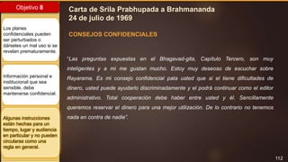 112
Objetivo 8
Los planes
confidenciales pueden
ser perturbados o
dárseles un mal uso si se
revelan prematuramente.
Información personal e
institucional que sea
sensible, debe
mantenerse confidencial.
Algunas instrucciones
están hechas para un
tiempo, lugar y audiencia
en particular y no pueden
circularse como una
regla en general.
Carta de Srila Prabhupada a Brahmananda
24 de julio de 1969
“Las preguntas expuestas en el Bhagavad-gita, Capítulo Tercero, son muy
inteligentes y a mi me gustan mucho. Estoy muy deseoso de escuchar sobre
Rayarama. Es mi consejo confidencial pata usted que si el tiene dificultades de
dinero, usted puede ayudarlo discriminadamente y el podrá continuar como el editor
administrativo. Total cooperación debe haber entre usted y él. Sencillamente
queremos reservar el dinero para una mejor utilización. De lo contrario no tenemos
nada en contra de nadie”.
CONSEJOS CONFIDENCIALES
 