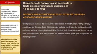 113
Objetivo 8
Los planes
confidenciales pueden
ser perturbados o
dárseles un mal uso si se
revelan prematuramente.
Información personal e
institucional que sea
sensible, debe
mantenerse confidencial.
Algunas instrucciones
están hechas para un
tiempo, lugar y audiencia
en particular y no pueden
circularse como una
regla en general.
Comentario de Satsvarupa M. acerca de la
Carta de Srila Prabhupada dirigida a él.
13 de junio de 1968
INSTRUCCIONES CONFIDENCIALES NO ESTÁN HECHAS PARA
APLICARSE GENERALMENTE
“Siempre tuve el deseo de observar las actividades de Prabhupāda y compartirlas por
escrito con los devotos. Solía fotocopiar sus cartas y enviárlas a los otros centros. Sin
embargo, esto se restringió cuando Prabhupāda indicó que algunas de sus cartas
eran confidenciales; sus instrucciones no siempre fueron para que se apliquen de
manera general”.
 