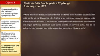 12
Objetivo 1
La expansión de una
comunidad es
insostenible sin
Sadachar Vaishnava
Liderazgo significa
dar ejemplo:
Las masas siguen el
ejemplo del Líder
Seguir las normas uno
mismo es un pre-
requisito para
enseñarle a otros.
El comportamiento
inapropiado de los
misioneros pone en
peligro la imagen de la
Misión
“Ahora deseo que todos nos concentremos ayudando a que nuestros devotos estén
más dentro de la Conciencia de Krishna y en volvernos nosotros mismos más
Conscientes de Krishna, u no estar tan preocupados con expandirnos ampliamente
sin ningún contenido espiritual. Justo como cuando se hierve la leche, ésta se va
volviendo más espesa y más dulce. Ahora, haz eso mismo, hierve la leche.”
Carta de Srila Prabhupada a Rūpānuga
9 de mayo de 1972
 