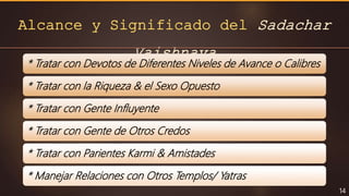 Alcance y Significado del Sadachar
Vaishnava
14
* Tratar con Devotos de Diferentes Niveles de Avance o Calibres
* Tratar con la Riqueza & el Sexo Opuesto
* Tratar con Gente Influyente
* Tratar con Gente de Otros Credos
* Tratar con Parientes Karmi & Amistades
* Manejar Relaciones con Otros Templos/ Yatras
 
