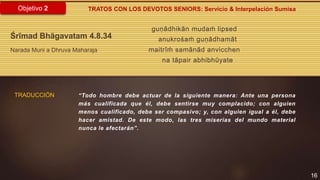 guṇādhikān mudaḿ lipsed
anukrośaḿ guṇādhamāt
maitrīḿ samānād anvicchen
na tāpair abhibhūyate
16
Objetivo 2
Śrīmad Bhāgavatam 4.8.34
Narada Muni a Dhruva Maharaja
“Todo hombre debe actuar de la siguiente manera: Ante una persona
más cualificada que él, debe sentirse muy complacido; con alguien
menos cualificado, debe ser compasivo; y, con alguien igual a él, debe
hacer amistad. De este modo, las tres miserias del mundo material
nunca le afectarán”.
TRATOS CON LOS DEVOTOS SENIORS: Servicio & Interpelación Sumisa
TRADUCCIÓN
 