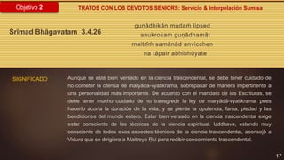 17
Objetivo 2
guṇādhikān mudaḿ lipsed
anukrośaḿ guṇādhamāt
maitrīḿ samānād anvicchen
na tāpair abhibhūyate
Śrīmad Bhāgavatam 3.4.26
SIGNIFICADO
TRATOS CON LOS DEVOTOS SENIORS: Servicio & Interpelación Sumisa
Aunque se esté bien versado en la ciencia trascendental, se debe tener cuidado de
no cometer la ofensa de maryādā-vyatikrama, sobrepasar de manera impertinente a
una personalidad más importante. De acuerdo con el mandato de las Escrituras, se
debe tener mucho cuidado de no transgredir la ley de maryādā-vyatikrama, pues
hacerlo acorta la duración de la vida, y se pierde la opulencia, fama, piedad y las
bendiciones del mundo entero. Estar bien versado en la ciencia trascendental exige
estar consciente de las técnicas de la ciencia espiritual. Uddhava, estando muy
consciente de todos esos aspectos técnicos de la ciencia trascendental, aconsejó a
Vidura que se dirigiera a Maitreya Ṛṣi para recibir conocimiento trascendental.
 