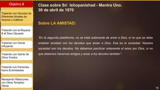 18
Objetivo 2
Tratando con Devotos de
Diferentes Niveles de
Avance o Calibres
Tratando con la Riqueza
& el Sexo Opuesto
Tratando con Gente
Influyente
Tratando con Gente de
Otros Credos
Tratando con Parientes
Karmi & Amistades
Manejando Relaciones
con Otros Templos/
Yatras
“En la segunda plataforma, no se trata solamente de amar a Dios, si no que se debe
entablar amistad con los devotos que aman a Dios. Esa es la sociedad. Nuestra
sociedad son los devotos. No debemos parcticar solamente el amor por Dios, si no
que debemos hacernos amigos y amar a los devotos también”.
Clase sobre Sri Ishopanishad - Mantra Uno.
30 de abril de 1970
Sobre LA AMISTAD:
 