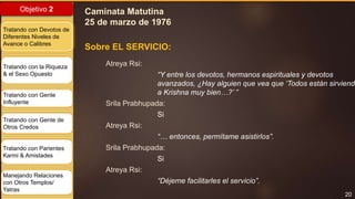 20
Objetivo 2
Tratando con Devotos de
Diferentes Niveles de
Avance o Calibres
Tratando con la Riqueza
& el Sexo Opuesto
Tratando con Gente
Influyente
Tratando con Gente de
Otros Credos
Tratando con Parientes
Karmi & Amistades
Manejando Relaciones
con Otros Templos/
Yatras
Atreya Rsi:
“Y entre los devotos, hermanos espirituales y devotos
avanzados, ¿Hay alguien que vea que ‘Todos están sirviendo
a Krishna muy bien…?’ ”
Srila Prabhupada:
Si
Atreya Rsi:
“… entonces, permítame asistirlos”.
Srila Prabhupada:
Si
Atreya Rsi:
“Déjeme facilitarles el servicio”.
Sobre EL SERVICIO:
Caminata Matutina
25 de marzo de 1976
 