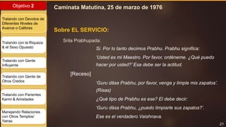21
Objetivo 2
Tratando con Devotos de
Diferentes Niveles de
Avance o Calibres
Tratando con la Riqueza
& el Sexo Opuesto
Tratando con Gente
Influyente
Tratando con Gente de
Otros Credos
Tratando con Parientes
Karmi & Amistades
Manejando Relaciones
con Otros Templos/
Yatras
Sobre EL SERVICIO:
Srila Prabhupada:
Si. Por lo tanto decimos Prabhu. Prabhu significa:
‘Usted es mi Maestro. Por favor, ordéneme. ¿Qué puedo
hacer por usted?’ Esa debe ser la actitud.
[Receso]
‘Guru däsa Prabhu, por favor, venga y limpie mis zapatos’.
(Risas)
¿Qué tipo de Prabhu es ese? El debe decir:
‘Guru däsa Prabhu, ¿puedo limpiarle sus zapatos?’.
Ese es el verdadero Vaishnava.
Caminata Matutina, 25 de marzo de 1976
 
