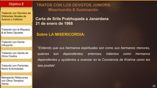 22
Objetivo 2
Tratando con Devotos de
Diferentes Niveles de
Avance o Calibres
Tratando con la Riqueza
& el Sexo Opuesto
Tratando con Gente
Influyente
Tratando con Gente de
Otros Credos
Tratando con Parientes
Karmi & Amistades
Manejando Relaciones
con Otros Templos/
Yatras
Sobre LA MISERICORDIA:
TRATOS CON LOS DEVOTOS JUNIORS:
Misericordia & Iluminación
“Entiendo que sus hermanos espirituales son como sus hermanos menores,
quienes son dependientes; entonces, trátenlos como hermanos
dependientes y ayúdenlos a avanzar en la Conciencia de Krishna como les
sea posible”.
Carta de Srila Prabhupada a Janardana
21 de enero de 1968
 