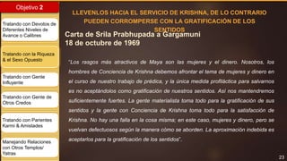 23
Objetivo 2
Tratando con Devotos de
Diferentes Niveles de
Avance o Calibres
Tratando con la Riqueza
& el Sexo Opuesto
Tratando con Gente
Influyente
Tratando con Gente de
Otros Credos
Tratando con Parientes
Karmi & Amistades
Manejando Relaciones
con Otros Templos/
Yatras
Carta de Srila Prabhupada a Gargamuni
18 de octubre de 1969
LLEVENLOS HACIA EL SERVICIO DE KRISHNA, DE LO CONTRARIO
PUEDEN CORROMPERSE CON LA GRATIFICACIÓN DE LOS
SENTIDOS
“Los rasgos más atractivos de Maya son las mujeres y el dinero. Nosotros, los
hombres de Conciencia de Krishna debemos afrontar el tema de mujeres y dinero en
el curso de nuestro trabajo de prédica, y la única medida profiláctica para salvarnos
es no aceptándolos como gratificación de nuestros sentidos. Así nos mantendremos
suficientemente fuertes. La gente materialista toma todo para la gratificación de sus
sentidos y la gente con Conciencia de Krishna toma todo para la satisfacción de
Krishna. No hay una falla en la cosa misma; en este caso, mujeres y dinero, pero se
vuelvan defectuosos según la manera cómo se aborden. La aproximación indebida es
aceptarlos para la gratificación de los sentidos”.
 