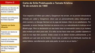 26
Objetivo 2
Tratando con Devotos de
Diferentes Niveles de
Avance o Calibres
Tratando con la Riqueza
& el Sexo Opuesto
Tratando con Gente
Influyente
Tratando con Gente de
Otros Credos
Tratando con Parientes
Karmi & Amistades
Manejando Relaciones
con Otros Templos/
Yatras
Carta de Srila Prabhupada a Tamala Krishna
18 de octubre de 1969
“Con respecto al folleto que usted y Gargamuni me envían, en la porción introductoria
firmada por usted y Gargamuni, dicen que yo personalmente estoy instruyendo a
John Lennon y a George Harrison en la yoga del éxtasis. Esto no es satisfactorio. Por
supuesto, a veces George Harrison se acerca a mi y yo naturalmente lo instruyo en el
Bhakti-yoga. Pero la declaración en ese texto hace la insinuación como si yo hubiera
sido invitado por ellos para esto. Si a ellos se les hace notar esto, pueden objetarlo lo
cual no nos deja bien puestos. Estas cosas no se deben revelar públicamente, y no
entiendo por qué esto se ha hecho. Como sea, si usted no ha distribuido muchos de
estos folletos, sencillamente quite esta parte, la cual no es un hecho ”.
 