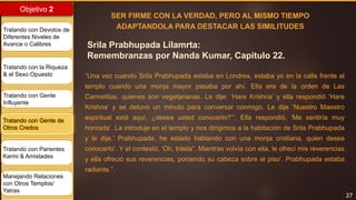 27
Objetivo 2
Tratando con Devotos de
Diferentes Niveles de
Avance o Calibres
Tratando con la Riqueza
& el Sexo Opuesto
Tratando con Gente
Influyente
Tratando con Gente de
Otros Credos
Tratando con Parientes
Karmi & Amistades
Manejando Relaciones
con Otros Templos/
Yatras
Srila Prabhupada Lilamrta:
Remembranzas por Nanda Kumar, Capitulo 22.
SER FIRME CON LA VERDAD, PERO AL MISMO TIEMPO
ADAPTANDOLA PARA DESTACAR LAS SIMILITUDES
“Una vez cuando Srila Prabhupada estaba en Londres, estaba yo en la calle frente al
templo cuando una monja mayor pasaba por ahí. Ella era de la orden de Las
Carmelitas, quienes son vegetarianas. Le dije: ‘Hare Krishna’ y ella respondió ‘Hare
Krishna’ y se detuvo un minuto para conversar conmigo. Le dije ‘Nuestro Maestro
espiritual está aquí, ¿desea usted conocerlo?’”. Ella respondió, ‘Me sentiría muy
honrada’. La introduje en el templo y nos dirigimos a la habitación de Srila Prabhupada
y le dije,’ Prabhupada, he estado hablando con una monja cristiana, quien desea
conocerlo’. Y el contestó, ‘Oh, tráela”. Mientras volvía con ella, le ofrecí mis reverencias
y ella ofreció sus reverencias, poniendo su cabeza sobre el piso’. Prabhupada estaba
radiante.”.
 