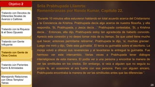 28
Objetivo 2
Tratando con Devotos de
Diferentes Niveles de
Avance o Calibres
Tratando con la Riqueza
& el Sexo Opuesto
Tratando con Gente
Influyente
Tratando con Gente de
Otros Credos
Tratando con Parientes
Karmi & Amistades
Manejando Relaciones
con Otros Templos/
Yatras
Srila Prabhupada Lilamrta:
Remembranzas por Nanda Kumar, Capitulo 22.
“Durante 10 minutos ellos estuvieron hablando en total acuerdo acerca del Cristianismo
y la Conciencia de Krishna. Prabhupada decía algo acerca de nuestra filosofía, y ella
respondía, ‘Si, Prabhupada, y Jesús decía…’ Prabhupada contestaba, ‘Si, y Krishna
decía…’ Entonces, ella dijo, Prabhupada estoy tan agradecida de haberlo conocido.
Aprecio esta conexión y no deseo tomar más de su tiempo. Se que usted tiene mucho
qué hacer, entonces permítame retirarme’. Prabhupada le dijo, ‘si, muchas gracias’.
Luego me miró y dijo, ‘Dele esta guirnalda’. El tenía su guirnalda sobre el escritorio. La
monja volvió a ofrecer sus reverencias y al levantarse le entregué la guirnalda. Fue
hermoso ver este intercambio. Varias veces a Prabhupada tener diálogos
interreligiosos de esta manera. El podía ver a una persona y encontrar la manera de
ver las similitudes en los credos. Sin embargo, si veía a alguien que no seguía su
propia fe, en ocasiones el era fuerte con esa persona. Pero con alguien sincero,
Prabhupada encontraba la manera de ver las similitudes antes que las diferencias ”.
 