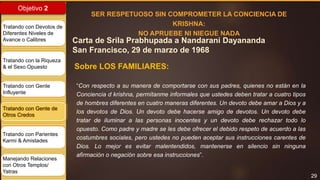 29
Objetivo 2
Tratando con Devotos de
Diferentes Niveles de
Avance o Calibres
Tratando con la Riqueza
& el Sexo Opuesto
Tratando con Gente
Influyente
Tratando con Gente de
Otros Credos
Tratando con Parientes
Karmi & Amistades
Manejando Relaciones
con Otros Templos/
Yatras
Carta de Srila Prabhupada a Nandarani Dayananda
San Francisco, 29 de marzo de 1968
SER RESPETUOSO SIN COMPROMETER LA CONCIENCIA DE
KRISHNA:
NO APRUEBE NI NIEGUE NADA
Sobre LOS FAMILIARES:
“Con respecto a su manera de comportarse con sus padres, quienes no están en la
Conciencia d krishna, permítanme informales que ustedes deben tratar a cuatro tipos
de hombres diferentes en cuatro maneras diferentes. Un devoto debe amar a Dios y a
los devotos de Dios. Un devoto debe hacerse amigo de devotos. Un devoto debe
tratar de iluminar a las personas inocentes y un devoto debe rechazar todo lo
opuesto. Como padre y madre se les debe ofrecer el debido respeto de acuerdo a las
costumbres sociales, pero ustedes no pueden aceptar sus instrucciones carentes de
Dios. Lo mejor es evitar malentendidos, mantenerse en silencio sin ninguna
afirmación o negación sobre esa instrucciones”.
 