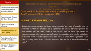 30
Objetivo 2
Tratando con Devotos de
Diferentes Niveles de
Avance o Calibres
Tratando con la Riqueza
& el Sexo Opuesto
Tratando con Gente
Influyente
Tratando con Gente de
Otros Credos
Tratando con Parientes
Karmi & Amistades
Manejando Relaciones
con Otros Templos/
Yatras
Carta de Srila Prabhupada a Nandarani Dayananda
San Francisco, 29 de marzo de 1968
SER RESPETUOSO SIN COMPROMETER LA CONCIENCIA DE
KRISHNA:
NO APRUEBE NI NIEGUE NADA
“Debemos esmerarnos por mantener nuestra amistad con todo el mundo, pero no
podemos sacrificar los principios de la Conciencia de Krishna por algún pariente de
este mundo. No les dejen saber a sus padres que no están aprobando las
instrucciones que ellos imparten, pero al mismo tiempo deben tener mucho cuidado en
la manera cómo se están relacionando con ellos. Si usted tiene objeciones a sus
instrucciones y usted se las comunica, entonces ellos se van a sentir desalentados y
tristes”.
Sobre LOS FAMILIARES, Cont.:
 