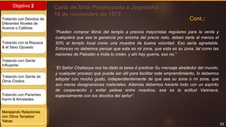 33
Objetivo 2
Tratando con Devotos de
Diferentes Niveles de
Avance o Calibres
Tratando con la Riqueza
& el Sexo Opuesto
Tratando con Gente
Influyente
Tratando con Gente de
Otros Credos
Tratando con Parientes
Karmi & Amistades
Manejando Relaciones
con Otros Templos/
Yatras
Carta de Srila Prabhupada a Jagadisha
18 de noviembre de 1972
“Pueden comprar libros del templo a precios mayoristas regulares para la venta y
cualquiera que sea la ganancia por encima del precio neto, deben darle al menos el
50% al templo local como una muestra de buena voluntad. Eso sería agradable.
Entonces no debemos pensar que esta es mi zona, que esta es su zona, tal como las
naciones de Pakistán e India lo creen, y ahí hay guerra, eso no.”
“El Señor Chaitanya nos ha dado la tarea d predicar Su mensaje alrededor del mundo,
y cualquier proceso que pueda ser útil para facilitar este emprendimiento, lo debemos
adoptar con mucho gusto, independientemente de que sea su zona o mi zona, que
son meras designaciones materiales. Además debemos hacerlo todo con un espíritu
de cooperación y evitar peleas entre nosotros, esa es la actitud Vaisnava,
especialmente con los devotos del señor”.
Cont.:
 