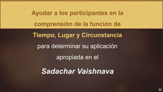 36
Ayudar a los participantes en la
comprensión de la función de
Tiempo, Lugar y Circunstancia
para determinar su aplicación
apropiada en el
Sadachar Vaishnava
 