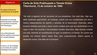 37
Objetivo 3
No deben herirse los
sentimientos de la gente
Presentar el mensaje
diferentemente mientras
se mantiene el espíritu
del Parampara
Una administración
eficaz significa improvisar
sin comprometerse
Pureza y no el embalaje
es el núcleo de nuestra
estrategia de prédica
Carta de Srila Prabhupada a Tamala Krsna
Tittenhurst, 13 de octubre de 1969
“He visto la agenda de las reuniones de sus presidentes. Eso está bien. Algo que
debe hacérsele seguimiento, sin embargo, puesto que sus compatriotas son más o
menos independientes de espíritu y amantes de la democracia. Entonces, deben
tomarse medidas para todo y tener mucho cuidado para que sus sentimientos no se
vayan a herir. De acuerdo a los principios morales sánscritos, debe tenerse cuidado
con todo, teniendo en consideración el lugar, la audiencia y el tiempo. En cuanto sea
posible, los centros deben actuar libre, pero conjuntamente. Deben aspirar al
desarrollo común. Ese debe ser el principio”.
 