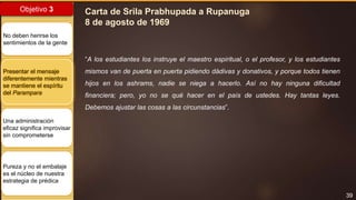 39
Objetivo 3
No deben herirse los
sentimientos de la gente
Presentar el mensaje
diferentemente mientras
se mantiene el espíritu
del Parampara
Una administración
eficaz significa improvisar
sin comprometerse
Pureza y no el embalaje
es el núcleo de nuestra
estrategia de prédica
Carta de Srila Prabhupada a Rupanuga
8 de agosto de 1969
“A los estudiantes los instruye el maestro espiritual, o el profesor, y los estudiantes
mismos van de puerta en puerta pidiendo dádivas y donativos, y porque todos tienen
hijos en los ashrams, nadie se niega a hacerlo. Así no hay ninguna dificultad
financiera; pero, yo no se qué hacer en el país de ustedes. Hay tantas leyes.
Debemos ajustar las cosas a las circunstancias”.
 