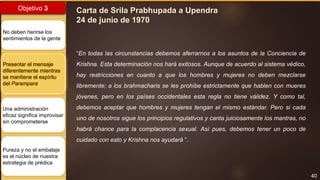 40
Objetivo 3
No deben herirse los
sentimientos de la gente
Presentar el mensaje
diferentemente mientras
se mantiene el espíritu
del Parampara
Una administración
eficaz significa improvisar
sin comprometerse
Pureza y no el embalaje
es el núcleo de nuestra
estrategia de prédica
Carta de Srila Prabhupada a Upendra
24 de junio de 1970
“En todas las circunstancias debemos aferrarnos a los asuntos de la Conciencia de
Krishna. Esta determinación nos hará exitosos. Aunque de acuerdo al sistema védico,
hay restricciones en cuanto a que los hombres y mujeres no deben mezclarse
libremente; a los brahmacharis se les prohíbe estrictamente que hablen con mueres
jóvenes, pero en los países occidentales esta regla no tiene válidez. Y como tal,
debemos aceptar que hombres y mujeres tengan el mismo estándar. Pero si cada
uno de nosotros sigue los principios regulativos y canta juiciosamente los mantras, no
habrá chance para la complacencia sexual. Así pues, debemos tener un poco de
cuidado con esto y Krishna nos ayudará ”.
 