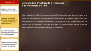 41
Objetivo 3
No deben herirse los
sentimientos de la gente
Presentar el mensaje
diferentemente mientras
se mantiene el espíritu
del Parampara
Una administración
eficaz significa improvisar
sin comprometerse
Pureza y no el embalaje
es el núcleo de nuestra
estrategia de prédica
Carta de Srila Prabhupada a Rupanuga
4 de noviembre de 1970
“Con respecto al matrimonio, generalmente el hombre el hombre debe ser mayor a la
mujer. No hemos tenido una buena experiencia cuando la mujer es mayor. Pero todo
debe hacerse con referencia al tiempo y circunstancia, y en su país este tipo de
matrimonios no son poco comunes. Así pues, si ustedes creen que tal unión es
buena, entonces se puede proceder con el matrimonio”.
 