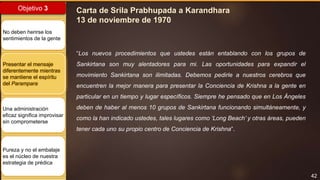 42
Objetivo 3
No deben herirse los
sentimientos de la gente
Presentar el mensaje
diferentemente mientras
se mantiene el espíritu
del Parampara
Una administración
eficaz significa improvisar
sin comprometerse
Pureza y no el embalaje
es el núcleo de nuestra
estrategia de prédica
Carta de Srila Prabhupada a Karandhara
13 de noviembre de 1970
“Los nuevos procedimientos que ustedes están entablando con los grupos de
Sankirtana son muy alentadores para mi. Las oportunidades para expandir el
movimiento Sankirtana son ilimitadas. Debemos pedirle a nuestros cerebros que
encuentren la mejor manera para presentar la Conciencia de Krishna a la gente en
particular en un tiempo y lugar específicos. Siempre he pensado que en Los Ángeles
deben de haber al menos 10 grupos de Sankirtana funcionando simultáneamente, y
como la han indicado ustedes, tales lugares como ‘Long Beach’ y otras áreas, pueden
tener cada uno su propio centro de Conciencia de Krishna”.
 
