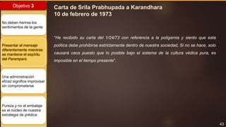 43
Objetivo 3
No deben herirse los
sentimientos de la gente
Presentar el mensaje
diferentemente mientras
se mantiene el espíritu
del Parampara
Una administración
eficaz significa improvisar
sin comprometerse
Pureza y no el embalaje
es el núcleo de nuestra
estrategia de prédica
Carta de Srila Prabhupada a Karandhara
10 de febrero de 1973
“He recibido su carta del 1/24/73 con referencia a la poligamia y siento que esta
política debe prohibirse estrictamente dentro de nuestra sociedad, Si no se hace, solo
causará caos puesto que lo posible bajo el sistema de la cultura védica pura, es
imposible en el tiempo presente”.
 