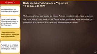 44
Objetivo 3
No deben herirse los
sentimientos de la gente
Presentar el mensaje
diferentemente mientras
se mantiene el espíritu
del Parampara
Una administración
eficaz significa improvisar
sin comprometerse
Pureza y no el embalaje
es el núcleo de nuestra
estrategia de prédica
Carta de Srila Prabhupada a Yogesvara
12 de junio de 1971
“Entonces, tenemos que ajustar las cosas. Todo es importante. No es que tengamos
que lograr algo al costo de otra cosa. Desde acá no puedo decir a qué se le debe dar
preferencia. Eso depende de la capacidad administrativa de ustedes”.
 