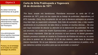 46
Objetivo 3
No deben herirse los
sentimientos de la gente
Presentar el mensaje
diferentemente mientras
se mantiene el espíritu
del Parampara
Una administración
eficaz significa improvisar
sin comprometerse
Pureza y no el embalaje
es el núcleo de nuestra
estrategia de prédica
Carta de Srila Prabhupada a Yogesvara
28 de diciembre de 1971
“Por favor, acepte mis bendiciones. Permítame reconocer su carta del 17 de
diciembre de 1971, junto con las copias de su trabajo de publicidad, diapositivas y el
BTG holandés. Estoy muy complacido de ver que la literatura extranjera se produce
muy bien bajo su supervisión entusiasta. Solo trate de aumentar más y más nuestro
rendimiento en la producción de tales libros y revistas en muchos idiomas… No creo
que haya necesidad de desviar su atención en la elaboración de publicidad. He visto
sus anuncios, los cuales me mostró Syamasundara, y pienso que usted ha hecho la
cosa menos importante. Este tipo de anuncios no son buenos; no tienen gravedad.
Nuestro procesos consiste en mostrar la Conciencia de Krishna tal como es, no como
los otros la quieren ver. Al mostrar la CK de esa manera, usted hace la (esencia)
menos importante. No es que debamos cambiar para acomodarnos al publico, si no
que debemos cambiar al publico para que se acomoden a nosotros”.
 
