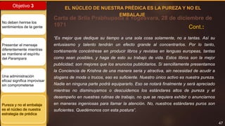 47
Objetivo 3
No deben herirse los
sentimientos de la gente
Presentar el mensaje
diferentemente mientras
se mantiene el espíritu
del Parampara
Una administración
eficaz significa improvisar
sin comprometerse
Pureza y no el embalaje
es el núcleo de nuestra
estrategia de prédica
Carta de Srila Prabhupada a Yogesvara, 28 de diciembre de
1971
“Es mejor que dedique su tiempo a una sola cosa solamente, no a tantas. Así su
entusiasmo y talento tendrán un efecto grande al concentrarlos. Por lo tanto,
cortésmente concéntrese en producir libros y revistas en lenguas europeas, tantas
como sean posibles, y haga de esto su trabajo de vida. Estos libros son la mejor
publicidad; son mejores que los anuncios publicitarios. Si sencillamente presentamos
la Conciencia de Krishna de una manera seria y atractiva, sin necesidad de acudir a
slogans de moda o trucos, eso es suficiente. Nuestro único activo es nuestra pureza.
Nadie en ninguna parte podrá equipararlo. Eso se notará finalmente y será apreciado
mientras no disminuyamos o descuidemos los estándares altos de pureza y el
desempeño en nuestras rutinas de trabajo, no que se requiera exhibir o anunciarnos
en maneras ingeniosas para llamar la atención. No, nuestros estándares puros son
suficientes. Quedémonos con esta postura”.
EL NÚCLEO DE NUESTRA PRÉDICA ES LA PUREZA Y NO EL
EMBALAJE
Cont.:
 