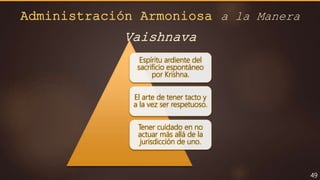 49
Espíritu ardiente del
sacrificio espontáneo
por Krishna.
El arte de tener tacto y
a la vez ser respetuoso.
Tener cuidado en no
actuar más allá de la
jurisdicción de uno.
Administración Armoniosa a la Manera
Vaishnava
 
