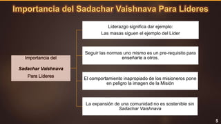 Importancia del Sadachar Vaishnava Para Líderes
5
Importancia del
Sadachar Vaishnava
Para Líderes
Liderazgo significa dar ejemplo:
Las masas siguen el ejemplo del Líder
Seguir las normas uno mismo es un pre-requisito para
enseñarle a otros.
El comportamiento inapropiado de los misioneros pone
en peligro la imagen de la Misión
La expansión de una comunidad no es sostenible sin
Sadachar Vaishnava
 