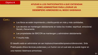 51
Objetivo 4
AYUDAR A LOS PARTICIPANTES A QUE ENTIENDAN
CÓMO ADMINISTRAR PARA LOGRAR UN
DESEMPEÑO ARMONIOSO AL MODO VAISHNAVA
 Los libros se estén imprimiendo y distribuyendo en más y más cantidades.
 Los devotos se mantengan debidamente en todos los niveles: espiritual, emocional.
Social y fisicamente.
 Las propiedades de ISKCON se mantengan y administren debidamente
 Y mucho más.
Cont.:
El desafío está en administrar sin ser implosivo/insensible/opresivo/ofensivo/etc. Srila
Prabhupada ofrece técnicas poderosas y un humor con el cual esto se puede lograr en
una manera Vaishnava armoniosa.
 