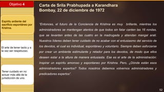 52
Objetivo 4
Espíritu ardiente del
sacrificio espontáneo por
Krishna.
El arte de tener tacto y a
la vez ser respetuoso.
Tener cuidado en no
actuar más allá de la
jurisdicción de uno.
Carta de Srila Prabhupada a Karandhara
Bombay, 22 de diciembre de 1972
“Entonces, el futuro de la Conciencia de Krishna es muy brillante, mientras los
administradores se mantengan atentos de que todos sin fatar canten las 16 rondas,
que se levanten antes de las cuatro en la madrugada y atiendan mangal arati.
Nuestros líderes deben tener cuidado de no acabar con el entusiasmo del servicio de
los devotos, el cual es individual, espontáneo y voluntario. Siempre deben esforzarse
por crear un ambiente estimulante y retador para los devotos, de modo que ellos
deseen estar a la altura de manera entusiasta. Ese es el arte de la administración:
Inspirar un espíritu amoroso y espontaneo por Krishna. Pero, ¿Dónde están esos
administradores expertos? Todos nosotros debemos volvernos administradores y
predicadores expertos”.
 