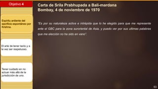 53
Objetivo 4
Espíritu ardiente del
sacrificio espontáneo por
Krishna.
El arte de tener tacto y a
la vez ser respetuoso.
Tener cuidado en no
actuar más allá de la
jurisdicción de uno.
Carta de Srila Prabhupada a Bali-mardana
Bombay, 4 de noviembre de 1970
“Es por su naturaleza activa e intrépida que lo he elegido para que me represente
ante el GBC para la zona suroriental de Asia, y puedo ver por sus ultimas palabras
que me elección no ha sido en vano”.
 
