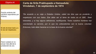 54
Objetivo 4
Espíritu ardiente del
sacrificio espontáneo por
Krishna.
El arte de tener tacto y a
la vez ser respetuoso.
Tener cuidado en no
actuar más allá de la
jurisdicción de uno.
Carta de Srila Prabhupada a Hamsaduta
Vrindaban, 7 de septiembre de 1974
“De acuerdo a su viaje a Estados Unidos, usted me dice que es prudente y
respetuoso con sus tratos. Ese debe ser el lema de todos en el GBC. Sean
tolerantes, y si hay alguna deficiencia, rectifíquenla. Todos nuestros hombres han
voluntariado su servicio, por lo que los antecedentes son la buena voluntad.
Entonces, todo debe hacerse en la base de la buena voluntad”.
 