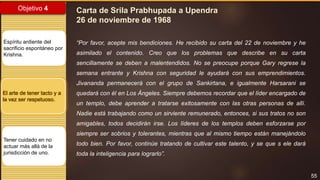 55
Objetivo 4
Espíritu ardiente del
sacrificio espontáneo por
Krishna.
El arte de tener tacto y a
la vez ser respetuoso.
Tener cuidado en no
actuar más allá de la
jurisdicción de uno.
Carta de Srila Prabhupada a Upendra
26 de noviembre de 1968
“Por favor, acepte mis bendiciones. He recibido su carta del 22 de noviembre y he
asimilado el contenido. Creo que los problemas que describe en su carta
sencillamente se deben a malentendidos. No se preocupe porque Gary regrese la
semana entrante y Krishna con seguridad le ayudará con sus emprendimientos.
Jivananda permanecerá con el grupo de Sankirtana, e igualmente Harsarani se
quedará con él en Los Ángeles. Siempre debemos recordar que el líder encargado de
un templo, debe aprender a tratarse exitosamente con las otras personas de allí.
Nadie está trabajando como un sirviente remunerado, entonces, si sus tratos no son
amigables, todos decidirán irse. Los líderes de los templos deben esforzarse por
siempre ser sobrios y tolerantes, mientras que al mismo tiempo están manejándolo
todo bien. Por favor, continúe tratando de cultivar este talento, y se que s ele dará
toda la inteligencia para lograrlo”.
 