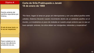 56
Objetivo 4
Espíritu ardiente del
sacrificio espontáneo por
Krishna.
El arte de tener tacto y a
la vez ser respetuoso.
Tener cuidado en no
actuar más allá de la
jurisdicción de uno.
Carta de Srila Prabhupada a Janaki
18 de enero de 1969
“Por favor, hagan la tarea en grupo sin interrupciones y con una actitud pacifica entre
ustedes. Estamos llevando nuestro movimiento dentro de un ambiente pacifico en el
mundo, y si mostramos un poco de molestia en nuestro propio entorno que no sea un
buen ejemplo, entones, los otros deben ser indulgentes, tolerantes y cooperativos”.
 